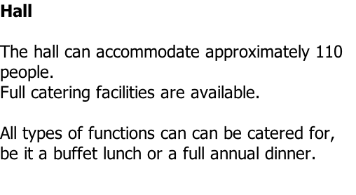 Hall  The hall can accommodate approximately 110 people. Full catering facilities are available.  All types of functions can can be catered for, be it a buffet lunch or a full annual dinner.