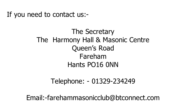 If you need to contact us:-  The Secretary The  Harmony Hall & Masonic Centre Queen’s Road Fareham Hants PO16 0NN  Telephone: - 01329-234249  Email:-farehammasonicclub@btconnect.com